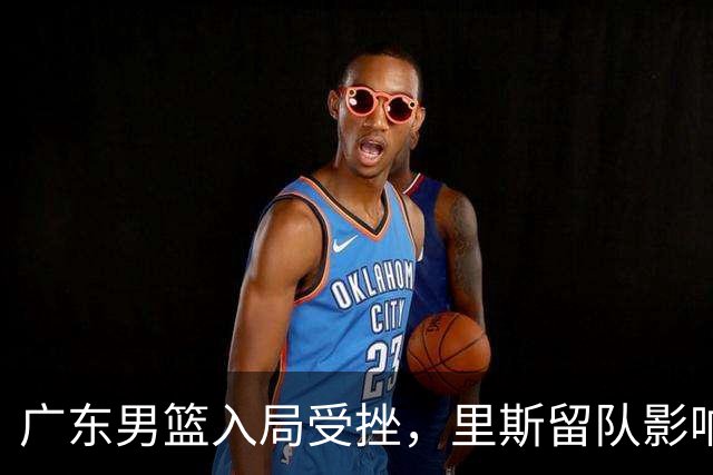 广东男篮入局受挫，里斯留队影响争冠前景