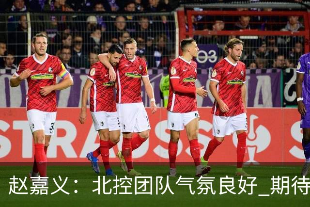 赵嘉义：北控团队气氛良好 期待在新赛季中表现更出色